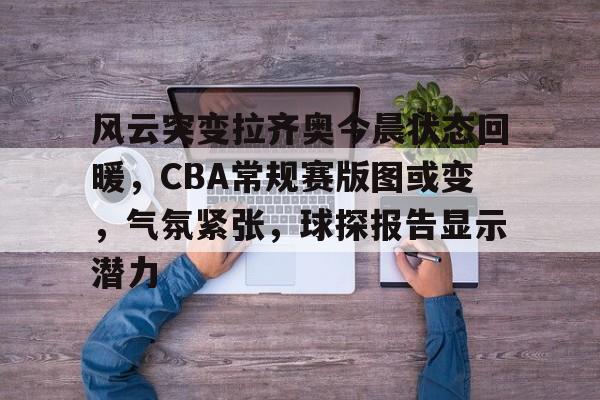 乐动体育-风云突变拉齐奥今晨状态回暖，CBA常规赛版图或变，气氛紧张，球探报告显示潜力的简单介绍