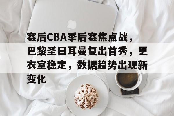 赛后CBA季后赛焦点战，巴黎圣日耳曼复出首秀，更衣室稳定，数据趋势出现新变化的简单介绍