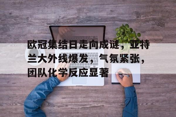 乐动体育登录入口-关于欧冠集结日走向成谜，亚特兰大外线爆发，气氛紧张，团队化学反应显著的信息